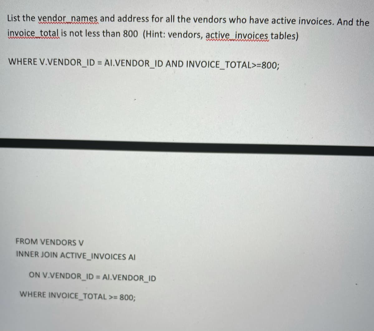 List the vendor names and address for all the vendors who have active invoices. And the
invoice total is not less than 800 (Hint: vendors, active invoices tables)
www
wwww
WHERE V.VENDOR_ID = AI.VENDOR_ID AND INVOICE_TOTAL>=800;
%3D
FROM VENDORS V
INNER JOIN ACTIVE_INVOICES AI
ON V.VENDOR_ID = Al.VENDOR_ID
%3D
WHERE INVOICE_TOTAL >= 800;
