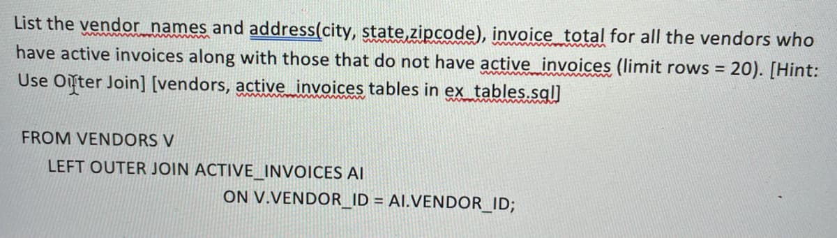 List the vendor_names and address(city, state,zipcode), invoice_total for all the vendors who
have active invoices along with those that do not have active_invoices (limit rows = 20). [Hint:
Use Onter Join] [vendors, active invoices tables in ex tables.sgl]
%3D
FROM VENDORS V
LEFT OUTER JOIN ACTIVE_INVOICES AI
ON V.VENDOR_ID = AI.VENDOR_ID;
