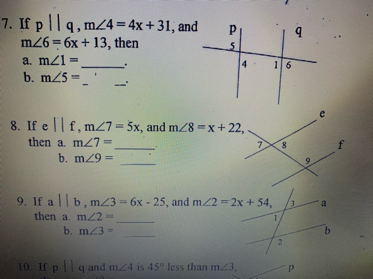 7. If p ||q, mZ4=4x+31, and
m26 = 6x + 13, then
a. mz1 =
b. m/5 =
5
8. If e f, m27=5x, and m28 =x+ 22,
then a. mz7=
b. m/9 =
7.
8.
9. If a | b, mZ3 = 6x - 25, and m/2 2x + 54,
then a. m2=
b. m 3
10. If pq and m/4 is 45° less than m3,
6.
