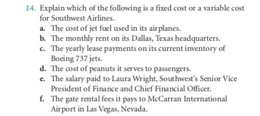 14. Explain which of the following is a fixed cost or a variable cost
for Southwest Airlines.
a. The cost of jet fuel used in its airplanes.
b. The monthly rent on its Dallas, Texas headquarters.
c. The yearly lease payments on its current inventory of
Boeing 737 jets.
d. The cost of peanuts it serves to passengers.
e. The salary paid to Laura Wright, Southwest's Senior Vice
President of Finance and Chief Financial Officer.
f. The gate rental fees it pays to McCarran International
Airport in Las Vegas, Nevada.
