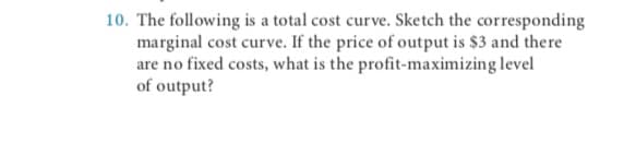 10. The following is a total cost curve. Sketch the corresponding
marginal cost curve. If the price of output is $3 and there
are no fixed costs, what is the profit-maximizing level
of output?
