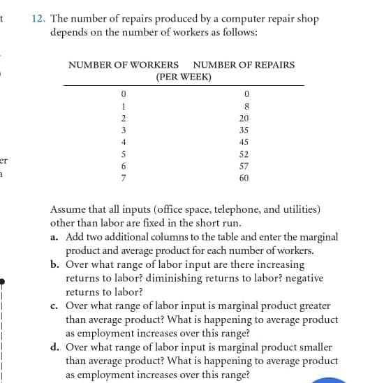 12. The number of repairs produced by a computer repair shop
depends on the number of workers as follows:
NUMBER OF WORKERS NUMBER OF REPAIRS
(PER WEEK)
1
8
20
3
35
4
45
52
er
6
57
7
60
Assume that all inputs (office space, telephone, and utilities)
other than labor are fixed in the short run.
a. Add two additional columns to the table and enter the marginal
product and average product for each number of workers.
b. Over what range of labor input are there increasing
returns to labor? diminishing returns to labor? negative
returns to labor?
c. Over what range of labor input is marginal product greater
than average product? What is happening to average product
as employment increases over this range?
d. Over what range of labor input is marginal product smaller
than average product? What is happening to average product
as employment increases over this range?
