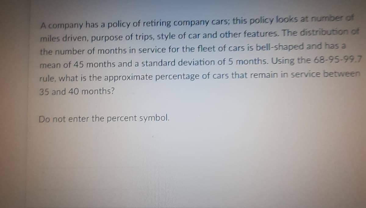 A company has a policy of retiring company cars; this policy looks at number of
miles driven, purpose of trips, style of car and other features. The distribution of
the number of months in service for the fleet of cars is bell-shaped and has a
mean of 45 months and a standard deviation of 5 months. Using the 68-95-99.7
rule, what is the approximate percentage of cars that remain in service between
35 and 40 months?
Do not enter the percent symbol.
