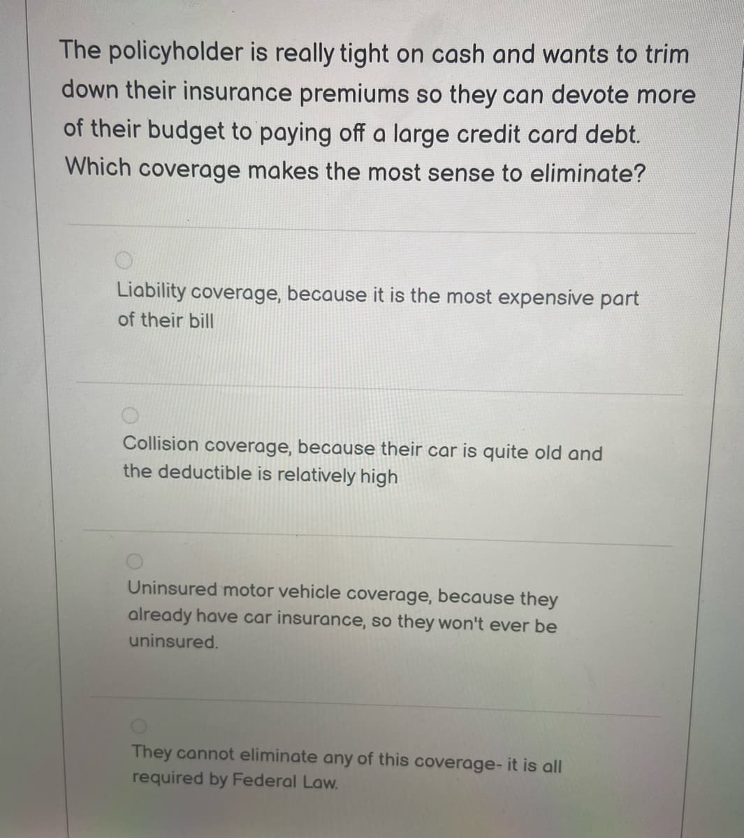 The policyholder is really tight on cash and wants to trim
down their insurance premiums so they can devote more
of their budget to paying off a large credit card debt.
Which coverage makes the most sense to eliminate?
Liability coverage, because it is the most expensive part
of their bill
Collision coverage, because their car is quite old and
the deductible is relatively high
Uninsured motor vehicle coverage, because they
already have car insurance, so they won't ever be
uninsured.
They cannot eliminate any of this coverage- it is all
required by Federal Law.