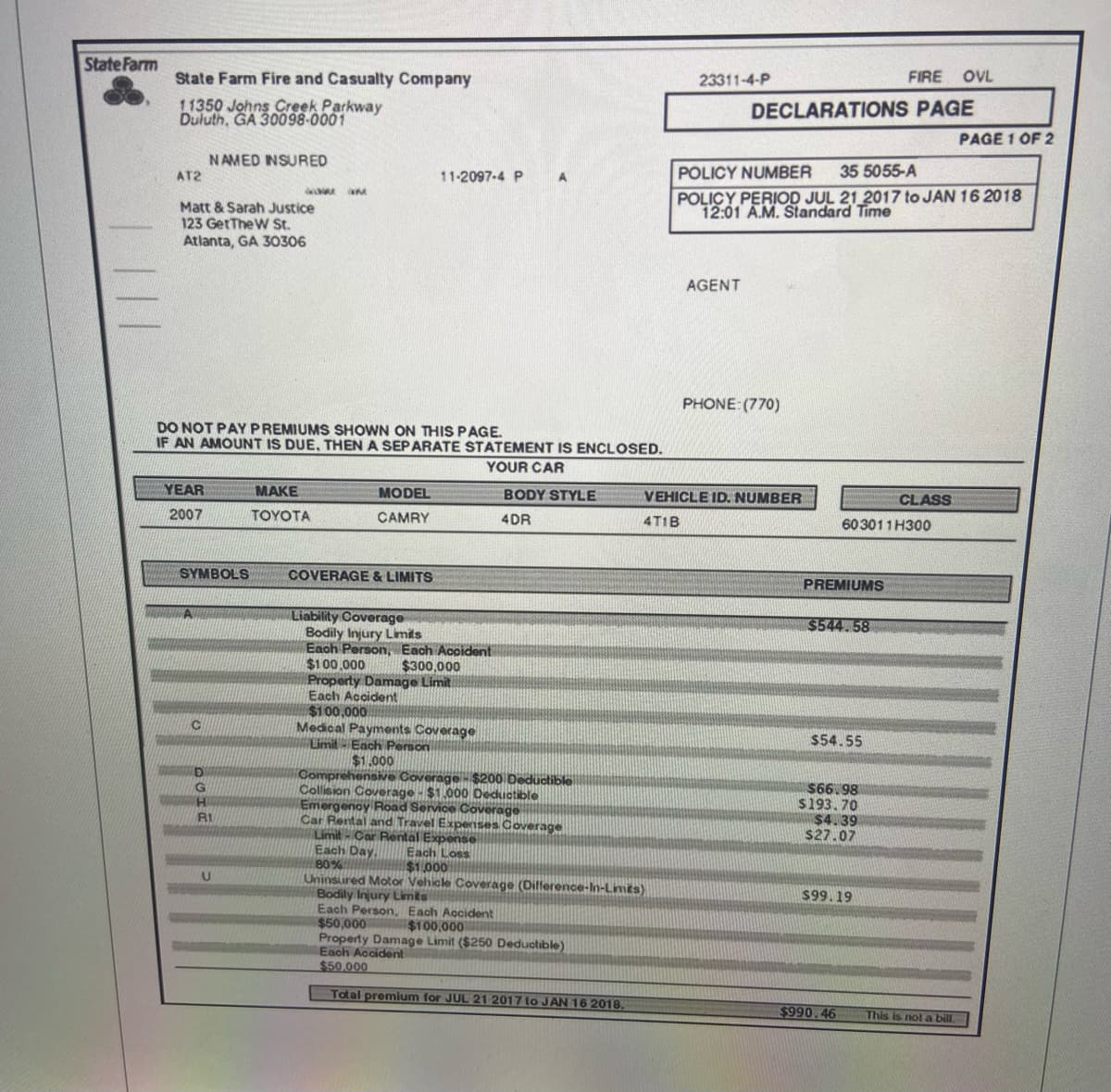 State Farm
State Farm Fire and Casualty Company
11350 Johns Creek Parkway
Duluth, GA 30098-0001
AT2
Matt & Sarah Justice
123 GetTheW St.
Atlanta, GA 30306
YEAR
2007
NAMED INSURED
SYMBOLS
A
DO NOT PAY PREMIUMS SHOWN ON THIS PAGE.
IF AN AMOUNT IS DUE, THEN A SEPARATE STATEMENT IS ENCLOSED.
YOUR CAR
C
D
G
H
JINA M
R1
U
MAKE
TOYOTA
MODEL
CAMRY
COVERAGE & LIMITS
11-2097-4 P
Liability Coverage
Bodily Injury Limits
Each Person, Each Accident
A
$100,000
$300,000
Property Damage Limit
Each Accident
$100,000
Medical Payments Coverage
Limit- Each Person
$1.000
BODY STYLE
4DR
Comprehensive Coverage - $200 Deductible
Collision Coverage - $1,000 Deductible
Emergency Road Service Coverage
Car Rental and Travel Expenses Coverage
Limit- Car Rental Expense
Each Day.
Each Loss
80%
menntunar
$1.000
Uninsured Motor Vehicle Coverage (Difference-In-Limits)
Bodily Injury Limits
Each Person, Each Accident
$50,000
$100,000
Property Damage Limit ($250 Deductible)
Each Accident
$50.000
Total premium for JUL 21 2017 to JAN 16 2018.
23311-4-P
FIRE OVL
DECLARATIONS PAGE
AGENT
POLICY NUMBER
35 5055-A
POLICY PERIOD JUL 21 2017 to JAN 16 2018
12:01 A.M. Standard Time
PHONE: (770)
VEHICLE ID. NUMBER
4T1B
PREMIUMS
603011H300
$544.58
$54.55
$66.98
$193.70
$4.39
$27.07
$99.19
$990.46
CLASS
PAGE 1 OF 2
This is not a bill.