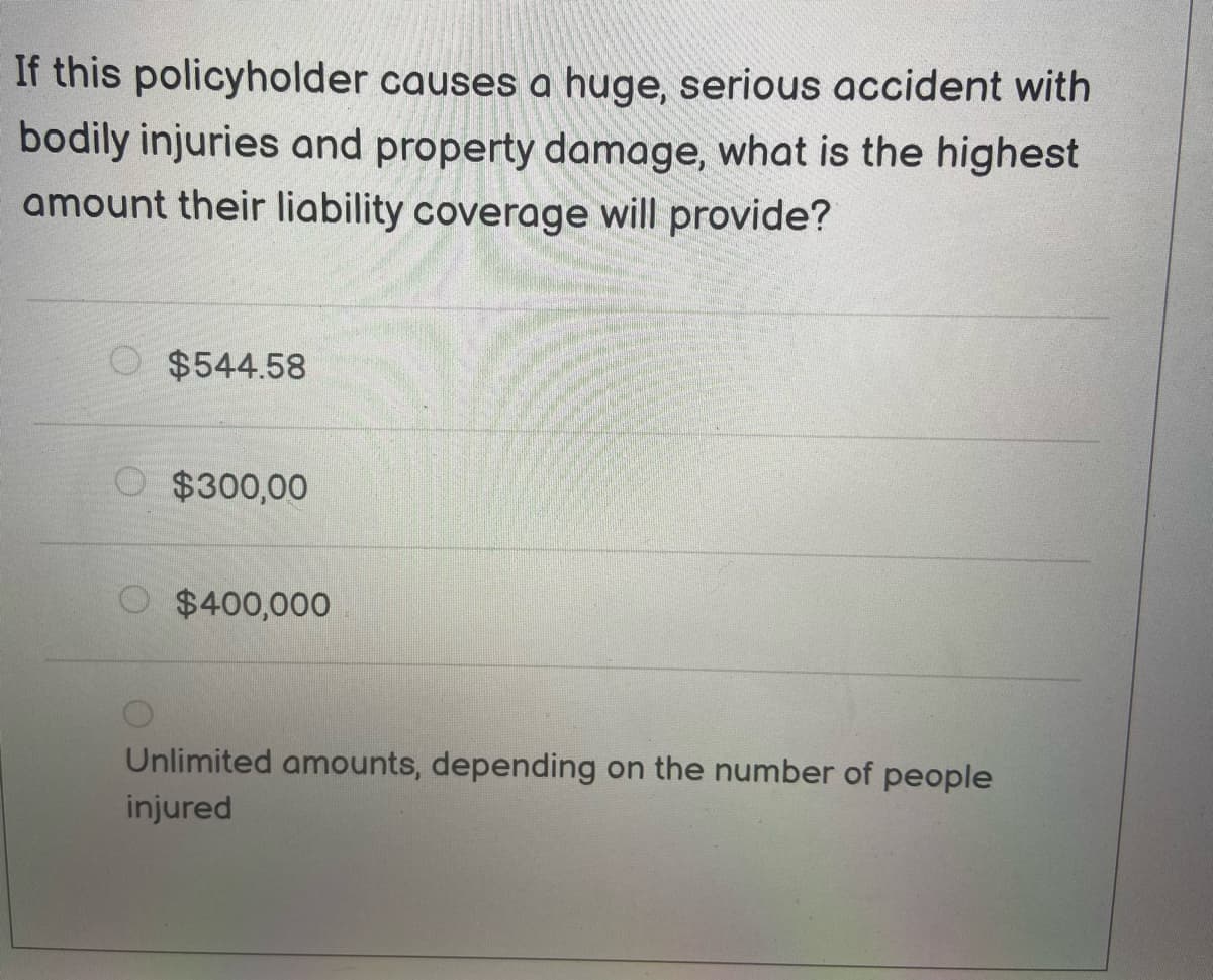 If this policyholder causes a huge, serious accident with
bodily injuries and property damage, what is the highest
amount their liability coverage will provide?
$544.58
O $300,00
$400,000
Unlimited amounts, depending on the number of people
injured