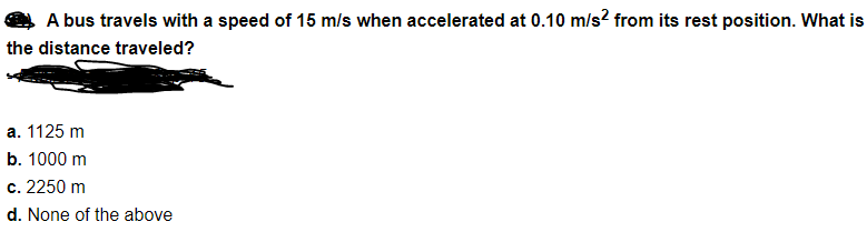 A bus travels with a speed of 15 m/s when accelerated at 0.10 m/s? from its rest position. What is
the distance traveled?
a. 1125 m
b. 1000 m
c. 2250 m
d. None of the above
