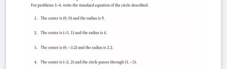 For problems 1-4, write the standard equation of the circle described.
1. The center is (0, 0) and the radius is 9.
2. The center is (-5, 1) and the radius is 4.
3. The center is (0, –3.2) and the radius is 2.2.
4. The center is (–2, 2) and the circle passes through (1, –3).
