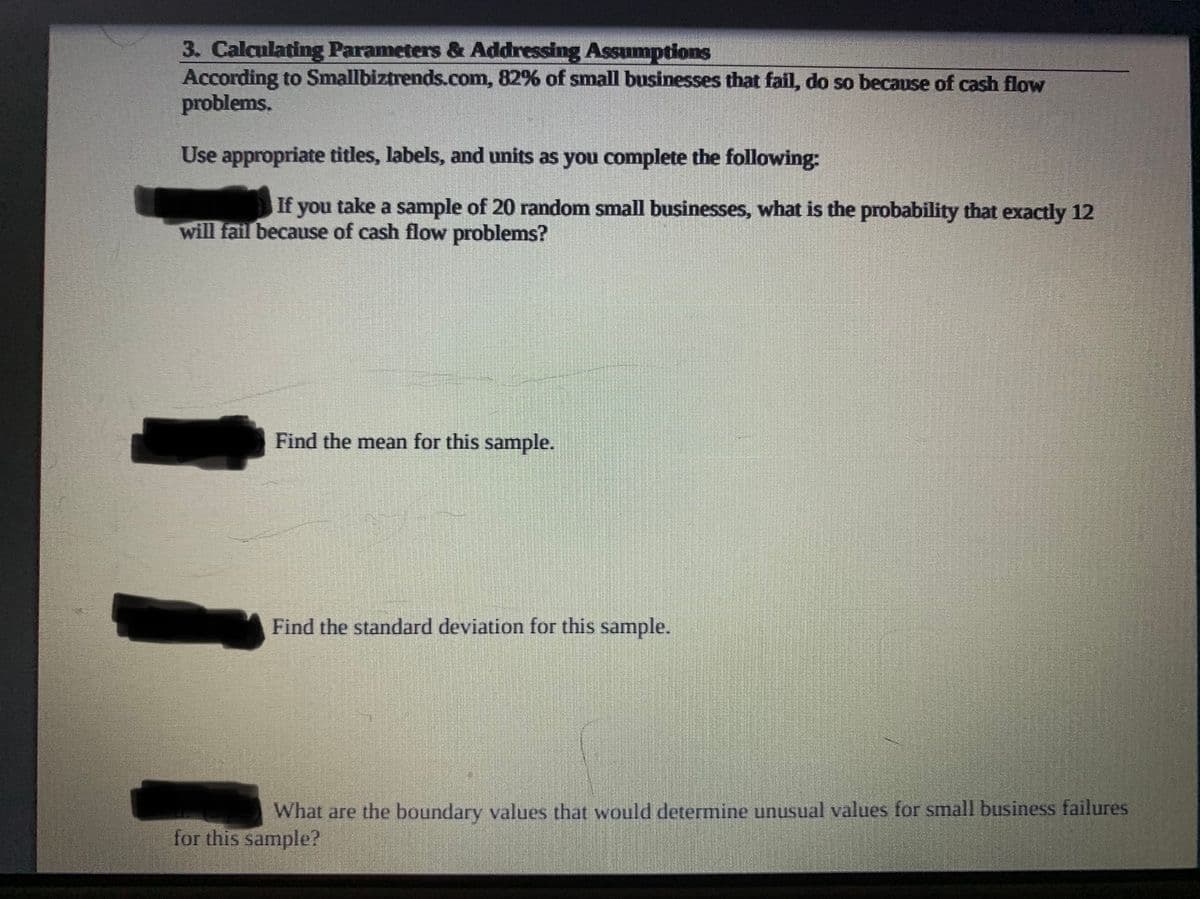 3. Calculating Parameters & Addressing Assumptions
According to Smallbiztrends.com, 82% of small businesses that fail, do so because of cash flow
problems.
Use appropriate titles, labels, and units as you complete the following:
If you take a sample of 20 random small businesses, what is the probability that exactly 12
will fail because of cash flow problems?
Find the mean for this sample.
Find the standard deviation for this sample.
What are the boundary values that would determine unusual values for small business failures
for this sample?
