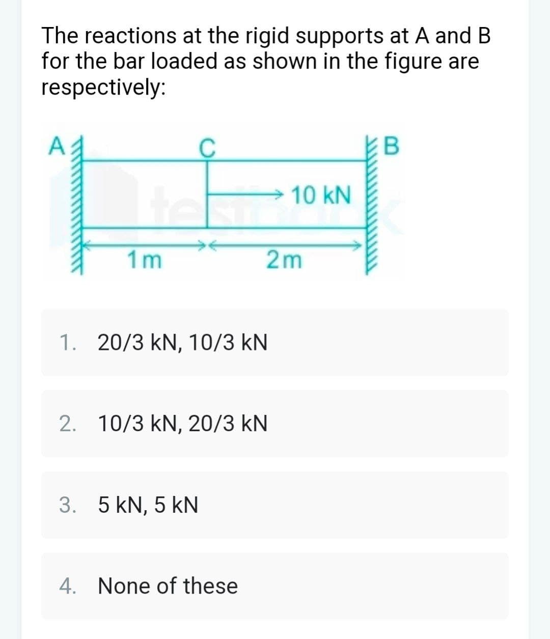 The reactions at the rigid supports at A and B
for the bar loaded as shown in the figure are
respectively:
1m
2m
1. 20/3 kN, 10/3 KN
2. 10/3 kN, 20/3 KN
3. 5 kN, 5 kN
4. None of these
B
10 kN