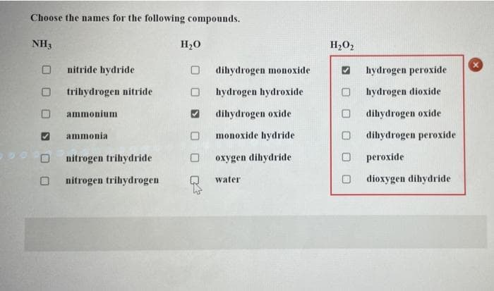 Choose the names for the following compounds.
NH3
nitride hydride
trihydrogen nitride
ammonium
ammonia
nitrogen trihydride
nitrogen trihydrogen
H₂O
0
dihydrogen monoxide
hydrogen hydroxide
dihydrogen oxide
monoxide hydride
oxygen dihydride
water
H₂O₂
O
hydrogen peroxide
hydrogen dioxide
dihydrogen oxide
dihydrogen peroxide
peroxide
dioxygen dihydride