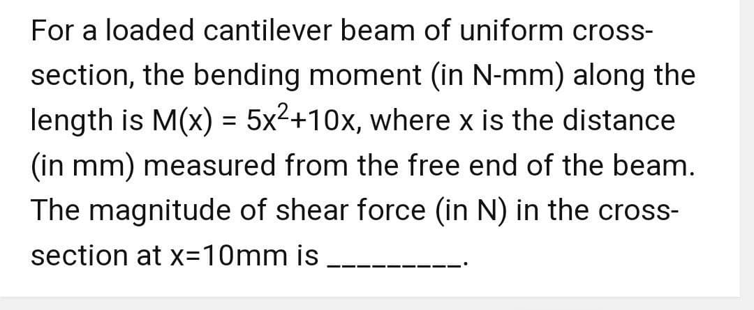 For a loaded cantilever beam of uniform cross-
section, the bending moment (in N-mm) along the
length is M(x) = 5x²+10x, where x is the distance
(in mm) measured from the free end of the beam.
The magnitude of shear force (in N) in the cross-
section at x=10mm is