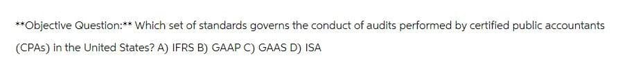 **Objective Question:** Which set of standards governs the conduct of audits performed by certified public accountants
(CPAs) in the United States? A) IFRS B) GAAP C) GAAS D) ISA