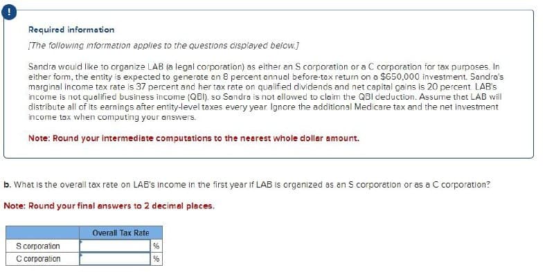 Required information
[The following information applies to the questions displayed below.]
Sandra would like to organize LAB (a legal corporation) as either an S corporation or a C corporation for tax purposes. In
either form, the entity is expected to generate on 8 percent annual before-tax return on a $650,000 investment. Sandra's
marginal income tax rate is 37 percent and her tax rate on qualified dividends and net capital gains is 20 percent. LAB's
income is not qualified business income (QBI), so Sandra is not allowed to claim the QBI deduction. Assume thot LAB will
distribute all of its earnings after entity-level taxes every year. Ignore the additional Medicare tax and the net investment
income tax when computing your answers.
Note: Round your intermediate computations to the nearest whole dollar amount.
b. What is the overall tax rate on LAB's Income in the first year if LAB is organized as an S corporation or as a C corporation?
Note: Round your final answers to 2 decimal places.
Overall Tax Rate
S corporation
C corporation
%
%