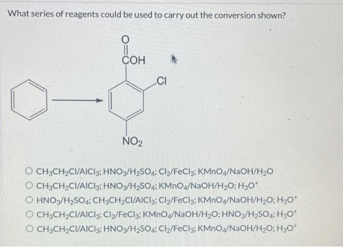 What series of reagents could be used to carry out the conversion shown?
O
COH
NO₂
CI
O CH3CH₂CI/AICI3; HNO3/H₂SO4; Cl2/FeCl3; KMnO4/NaOH/H₂O
O CH₂CH₂CI/AICI3; HNO3/H₂SO4; KMnO4/NaOH/H₂O; H3O*
O HNO3/H₂SO4; CH3CH₂CI/AICI3; Cl₂/FeCl3: KMnO4/NaOH/H₂O; H3O*
O CH3CH₂CI/AICI3; Cl2/FeCl3; KMnO4/NaOH/H₂O; HNO3/H2SO4; H3O+
O CH3CH₂CI/AICI3; HNO3/H2SO4: Cl2/FeCl3; KMnO4/NaOH/H₂O; H30*