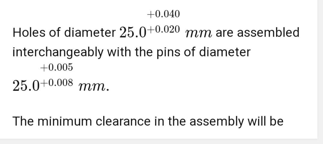 +0.040
Holes of diameter 25.0+0.020 mm are assembled
interchangeably with the pins of diameter
+0.005
25.0+0.008 mm.
The minimum clearance in the assembly will be