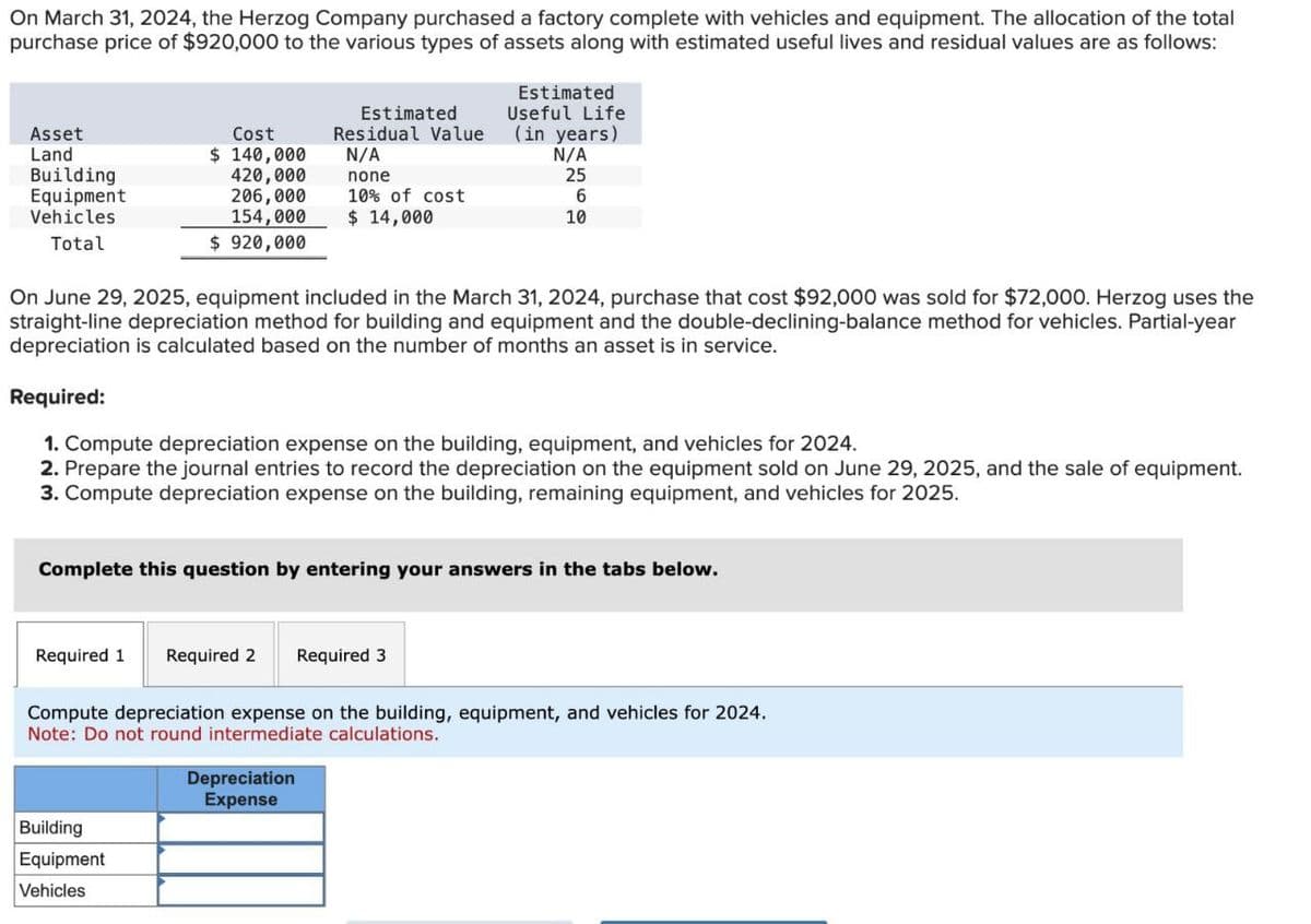 On March 31, 2024, the Herzog Company purchased a factory complete with vehicles and equipment. The allocation of the total
purchase price of $920,000 to the various types of assets along with estimated useful lives and residual values are as follows:
Estimated
Useful Life
Asset
Cost
Land
Building
Equipment
Vehicles
Total
$ 140,000
420,000
Estimated
Residual Value
N/A
none
(in years)
N/A
25
206,000
154,000
10% of cost
$ 14,000
6
10
$ 920,000
On June 29, 2025, equipment included in the March 31, 2024, purchase that cost $92,000 was sold for $72,000. Herzog uses the
straight-line depreciation method for building and equipment and the double-declining-balance method for vehicles. Partial-year
depreciation is calculated based on the number of months an asset is in service.
Required:
1. Compute depreciation expense on the building, equipment, and vehicles for 2024.
2. Prepare the journal entries to record the depreciation on the equipment sold on June 29, 2025, and the sale of equipment.
3. Compute depreciation expense on the building, remaining equipment, and vehicles for 2025.
Complete this question by entering your answers in the tabs below.
Required 1 Required 2 Required 3
Compute depreciation expense on the building, equipment, and vehicles for 2024.
Note: Do not round intermediate calculations.
Building
Equipment
Vehicles
Depreciation
Expense