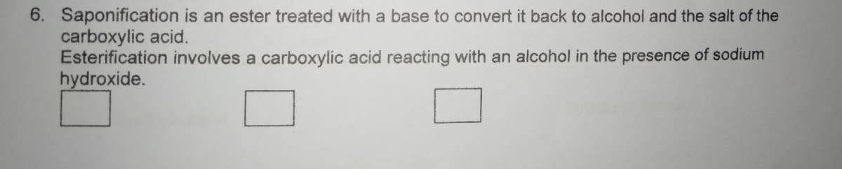 6. Saponification is an ester treated with a base to convert it back to alcohol and the salt of the
carboxylic acid.
Esterification involves a carboxylic acid reacting with an alcohol in the presence of sodium
hydroxide.
