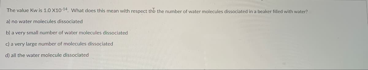 The value Kw is 1.0 X10-14. What does this mean with respect the the number of water molecules dissociated in a beaker filled with water?
a) no water molecules dissociated
b) a very small number of water molecules dissociated
c) a very large number of molecules dissociated
d) all the water molecule dissociated