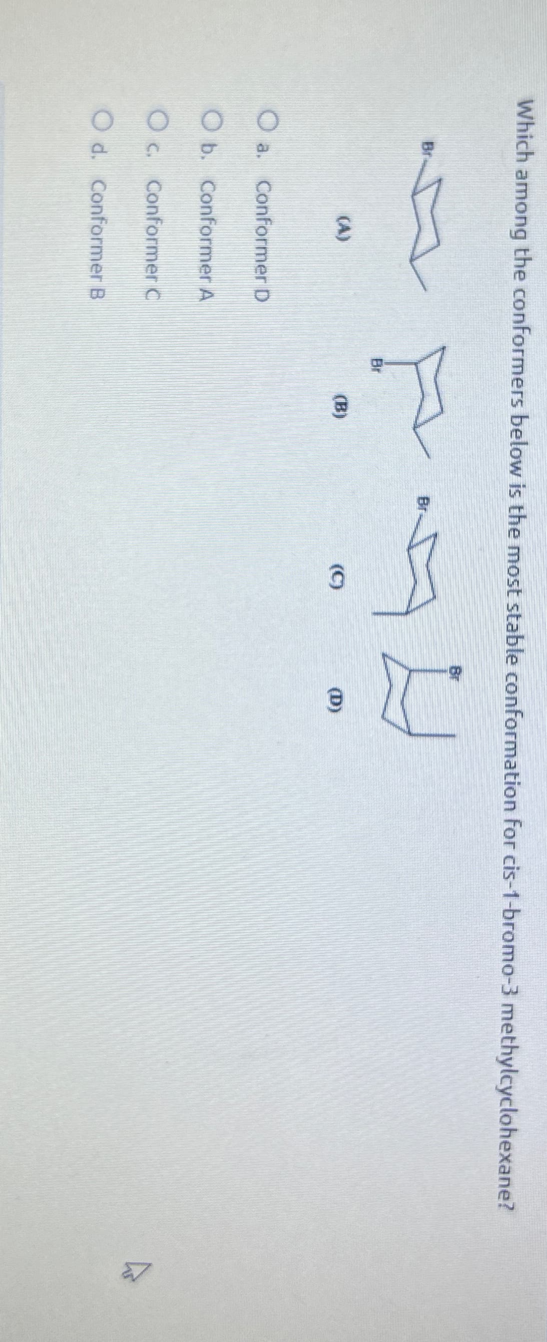 Which among the conformers below is the most stable conformation for cis-1-bromo-3 methylcyclohexane?
Br
(A)
O a. Conformer D
O b. Conformer A
Oc. Conformer C
O d. Conformer B
Br
Br
(B)
(C)
(D)