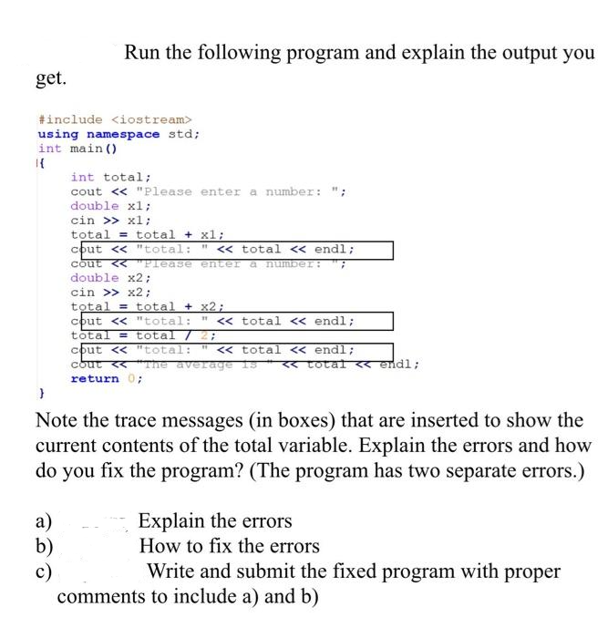 get.
Run the following program and explain the output you
#include <iostream>
using namespace std;
int main()
a)
b)
c)
int total;
cout << "Please enter a number: ";
double x1;
cin >> x1;
total
cout << "total:
<< total << endl;
cout << "Please enter a number: 7
total + x1;
double x2;
cin >> x2;
total
total + x2;
cout << "total: " << total << endl;
total = total / 2;
11
cout << "total: << total << endl;
cout << "The average is << total << endl;
return 0;
}
Note the trace messages (in boxes) that are inserted to show the
current contents of the total variable. Explain the errors and how
do you fix the program? (The program has two separate errors.)
Explain the errors
How to fix the errors
Write and submit the fixed program with proper
comments to include a) and b)