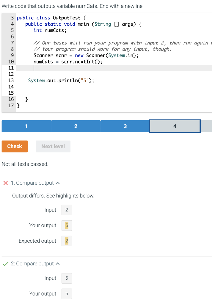 Write code that outputs variable numCats. End with a newline.
3 public class OutputTest {
4 public static void main (String[] args) {
5
int numCats;
6
7
8
9
10
11
12
13
14
15
16
17}
Check
// Our tests will run your program with input 2, then run again
// Your program should work for any input, though.
Scanner scnr = new Scanner(System.in);
numCats
scnr.nextInt();
System.out.println("5");
}
Next level
Not all tests passed.
X 1: Compare output
Output differs. See highlights below.
Input 2
Your output
Expected output
✓ 2: Compare output
Input
Your output
2
2
5
3
4