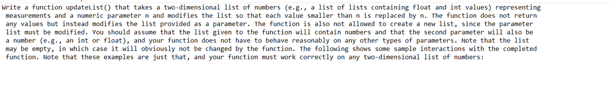 Write a function updateList() that takes a two-dimensional list of numbers (e.g., a list of lists containing float and int values) representing
measurements and a numeric parameter n and modifies the list so that each value smaller than n is replaced by n. The function does not return
any values but instead modifies the list provided as a parameter. The function is also not allowed to create a new list, since the parameter
list must be modified. You should assume that the list given to the function will contain numbers and that the second parameter will also be
a number (e.g., an int or float), and your function does not have to behave reasonably on any other types of parameters. Note that the list
may be empty, in which case it will obviously not be changed by the function. The following shows some sample interactions with the completed
function. Note that these examples are just that, and your function must work correctly on any two-dimensional list of numbers: