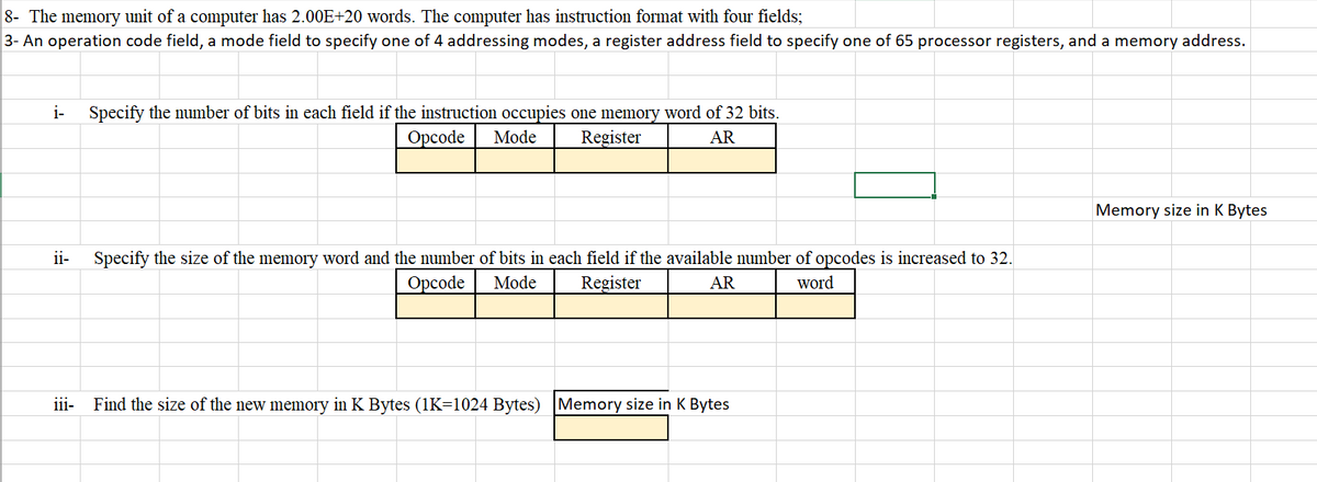 8- The memory unit of a computer has 2.00E+20 words. The computer has instruction format with four fields;
3- An operation code field, a mode field to specify one of 4 addressing modes, a register address field to specify one of 65 processor registers, and a memory address.
i-
ii-
Specify the number of bits in each field if the instruction occupies one memory word of 32 bits.
Opcode Mode
Register
AR
Specify the size of the memory word and the number of bits in each field if the available number of opcodes is increased to 32.
word
Opcode Mode
Register
AR
iii- Find the size of the new memory in K Bytes (1K=1024 Bytes) Memory size in K Bytes
Memory size in K Bytes