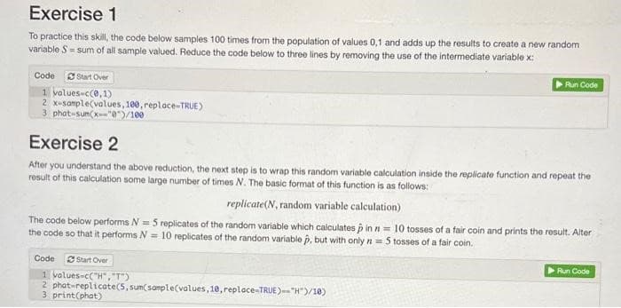 Exercise 1
To practice this skill, the code below samples 100 times from the population of values 0,1 and adds up the results to create a new random
variable S = sum of all sample valued. Reduce the code below to three lines by removing the use of the intermediate variable x:
Code Start Over
1 values-c(0,1)
2 x-sample(values, 100, replace-TRUE)
3 phat-sum(x--"0")/100
Exercise 2
After you understand the above reduction, the next step is to wrap this random variable calculation inside the replicate function and repeat the
result of this calculation some large number of times N. The basic format of this function is as follows:
replicate (N, random variable calculation)
The code below performs N = 5 replicates of the random variable which calculates p in n = 10 tosses of a fair coin and prints the result. Alter
the code so that it performs N= 10 replicates of the random variable p, but with only n = 5 tosses of a fair coin.
Code
Run Code
Start Over
1 values-c("H","T")
2 phat-replicate(5, sum(sample(values, 10, replace-TRUE)--"H")/10)
3 print(phat)
Run Code