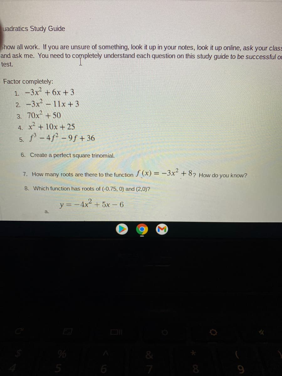 uadratics Study Guide
show all work. If you are unsure of something, look it up in your notes, look it up online, ask your class
and ask me. You need to completely understand each question on this study guide to be successful on
test.
Factor completely:
1. -3x + 6x + 3
2. -3x-11x +3
3. 70x + 50
4. x+10x + 25
5. f - 4f² - 9f + 36
6. Create a perfect square trinomial.
7. How many roots are there to the function J (X) = -3x" + 8? How do you know?
8. Which function has roots of (-0.75, 0) and (2,0)?
y =-4x +5x - 6
5
6
