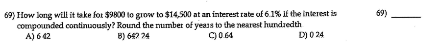 69) How long will it take for $9800 to grow to $14,500 at an interest rate of 6.1% if the interest is
compounded continuously? Round the number of years to the nearest hundredth.
A) 6 42
69)
B) 642 24
C) 0.64
D) 0 24
