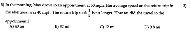 3) In the morning, May drove to an appointment at 50 mph. Her average speed on the return trip in
3)
the afternoon was 40 mph. Ihe retutn trip took- hout longer. How far did she tiavel to the
appointment?
A) 40 mi
B) 32 mi
C) 12 mi
D) 08 mi
