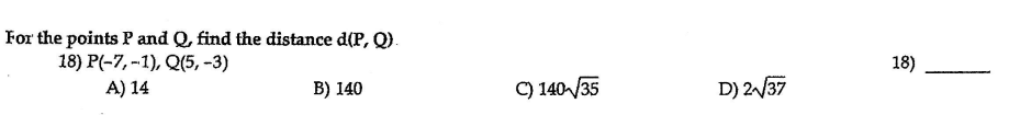 For the points P and Q, find the distance d(P, Q).
18) P(-7, -1), Q(5, -3)
18)
A) 14
B) 140
C) 140/35
D) 2/37
