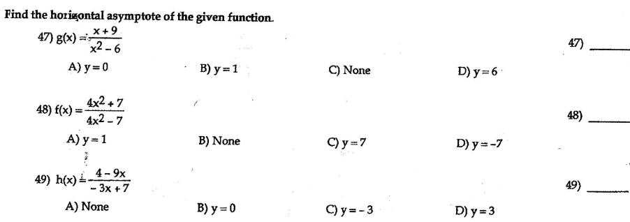 Find the horizontal asymptote of the given function.
x+9.
x2 - 6
47) g(x) =
47)
A) y = 0
В) у %3D 1
C) None
D) y = 6
4x2 +7
48) f(x) =
4x2 - 7
48)
A) y = 1
B) None
C) y =7
D) y =-7
4- 9x
49) h(x) .
49)
- 3x +7
A) None
B) y = 0
C) y = - 3
D) y = 3
