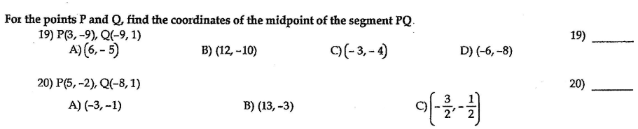 For the points P and Q, find the coordinates of the midpoint of the segment PQ.
19) Р(3, -9), Q(-9, 1)
A) (6, - 5)
19)
B) (12, -10)
C)(-3, - 4)
D) (-6, -8)
20) P(5, -2), Q(-8, 1)
20)
A) (-3, --1)
B) (13, -3)
2'
