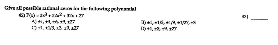 Give all possible rational zeros for the following polynomial.
42) P(x) == 3x3 + 32x2 + 32x + 27
A) ±1, ±3, 16, ±9, ±27
C) +1, ±1/3, +3, 19, ±27
42)
B) ±1, ±1/3, ±1/9, ±1/27, 13
D) +1, 13, +9, +27
