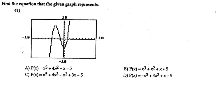 Find the equation that the given graph represents.
41)
18
-18
10
-18
A) P(x) = x3 + 4x2 - x - 5
C) P(x) = x5 + 4x3 - x2 + 3x - 5
B) P(x) = x3 + x2 +x+ 5
D) P(x) = -x3 + 4x2 + x - 5
%3D
%3D
