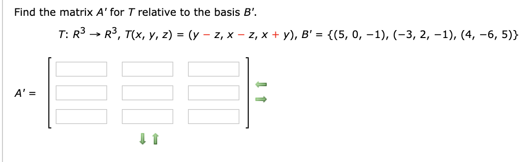 Find the matrix A' for T relative to the basis B'.
T: R > R, Tх, у, z) %3D (у — z, х - z, х + у), В' %3D {(5, 0, —1), (-3, 2, -1), (4, —6, 5)}
A' =
