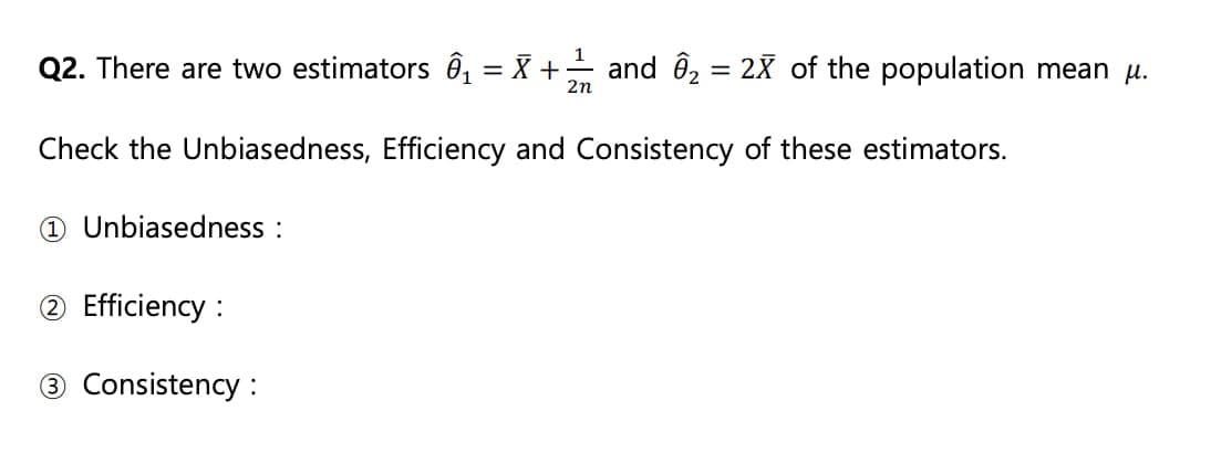 Q2. There are two estimators ₁ = X + — and ₂ = 2X of the population mean µ.
2n
Check the Unbiasedness, Efficiency and Consistency of these estimators.
1 Unbiasedness :
2 Efficiency:
③ Consistency :