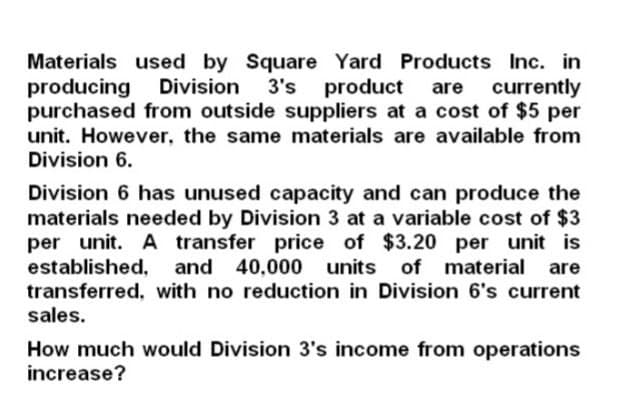 Materials used by Square Yard Products Inc. in
producing Division 3's product are currently
purchased from outside suppliers at a cost of $5 per
unit. However, the same materials are available from
Division 6.
Division 6 has unused capacity and can produce the
materials needed by Division 3 at a variable cost of $3
per unit. A transfer price of $3.20 per unit is
established, and 40,000 units
and 40,000 units of material are
transferred, with no reduction in Division 6's current
sales.
How much would Division 3's income from operations
increase?