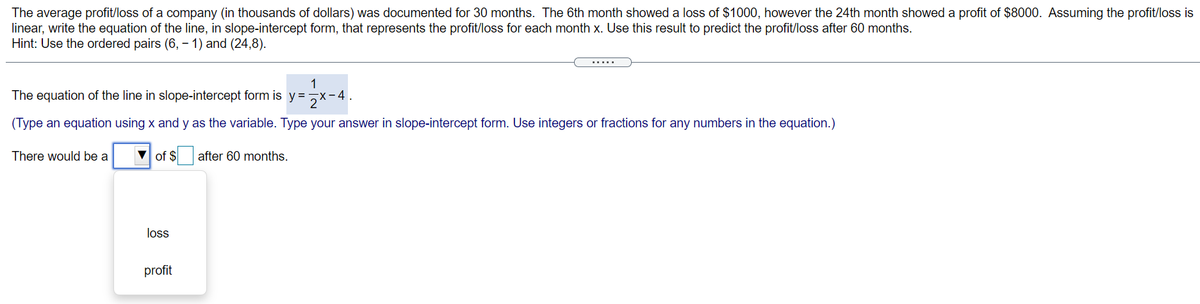 The average profit/loss of a company (in thousands of dollars) was documented for 30 months. The 6th month showed a loss of $1000, however the 24th month showed a profit of $8000. Assuming the profit/loss is
linear, write the equation of the line, in slope-intercept form, that represents the profit/loss for each month x. Use this result to predict the profit/loss after 60 months.
Hint: Use the ordered pairs (6, – 1) and (24,8).
.....
1
The equation of the line in slope-intercept form is y=7x-4.
(Type an equation using x and y as the variable. Type your answer in slope-intercept form. Use integers or fractions for any numbers in the equation.)
There would be a
V of $
after 60 months.
loss
profit
