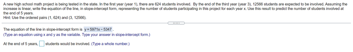 A new high school math project is being tested in the state. In the first year (year 1), there are 624 students involved. By the end of the third year (year 3), 12566 students are expected to be involved. Assuming the
increase is linear, write the equation of the line, in slope-intercept form, representing the number of students participating in this project for each year x. Use this result to predict the number of students involved at
the end of 5 years.
Hint: Use the ordered pairs (1, 624) and (3, 12566).
.....
The equation of the line in slope-intercept form is y= 5971x– 5347 .
(Type an equation using x and y as the variable. Type your answer in slope-intercept form.)
At the end of 5 years,
students would be involved. (Type a whole number.)
