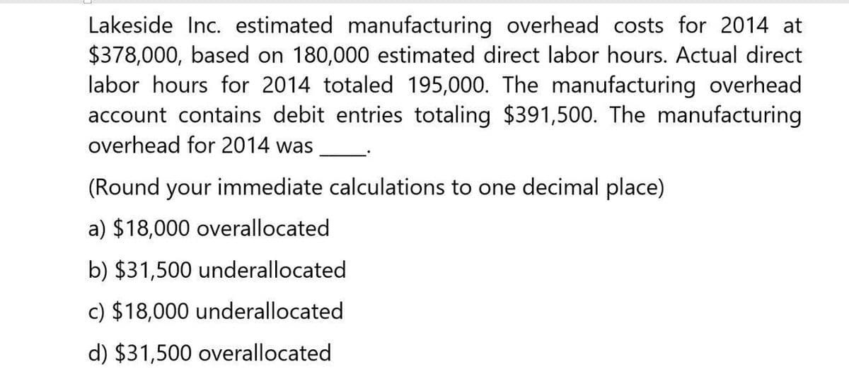 Lakeside Inc. estimated manufacturing overhead costs for 2014 at
$378,000, based on 180,000 estimated direct labor hours. Actual direct
labor hours for 2014 totaled 195,000. The manufacturing overhead
account contains debit entries totaling $391,500. The manufacturing
overhead for 2014 was
(Round your immediate calculations to one decimal place)
a) $18,000 overallocated
b) $31,500 underallocated
c) $18,000 underallocated
d) $31,500 overallocated