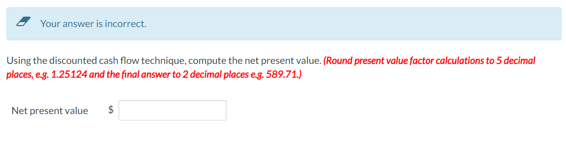 Your answer is incorrect.
Using the discounted cash flow technique, compute the net present value. (Round present value factor calculations to 5 decimal
places, e.g. 1.25124 and the final answer to 2 decimal places e.g. 589.71.)
Net present value $