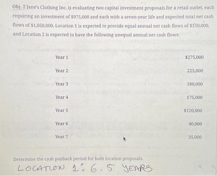 Obj. 2 Jane's Clothing Inc. is evaluating two capital investment proposals for a retail outlet, each
requiring an investment of $975,000 and each with a seven-year life and expected total net cash
flows of $1,050,000. Location 1 is expected to provide equal annual net cash flows of $150,000,
and Location 2 is expected to have the following unequal annual net cash flows:
Year 1
Year 2
Year 3
Year 4
Year 5
Year 6
Year 7
Determine the cash payback period for both location proposals.
LOCATION 1: 6,5 YEARS
$275,000
225,000
180,000
175,000
$120,000
40,000
35,000