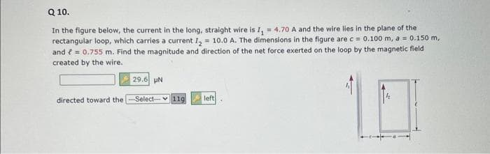 Q 10.
In the figure below, the current in the long, straight wire is I₁ = 4.70 A and the wire lies in the plane of the
rectangular loop, which carries a current I₂ = 10.0 A. The dimensions in the figure are c = 0.100 m, a = 0.150 m,
and = 0.755 m. Find the magnitude and direction of the net force exerted on the loop by the magnetic field
created by the wire.
directed toward the
29.6 UN
Select- 11g
left