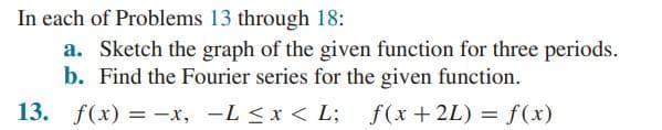 In each of Problems 13 through 18:
a. Sketch the graph of the given function for three periods.
b. Find the Fourier series for the given function.
13. f(x) = -x, -L ≤ x < L;
f(x+2L) = f(x)