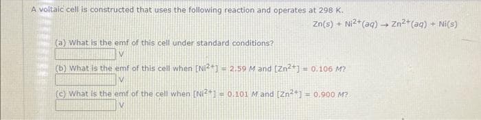 A voltaic cell is constructed that uses the following reaction and operates at 298 K.
Zn(s) + Ni²+ (aq) → Zn²+ (aq) + Ni(s)
(a) What is the emf of this cell under standard conditions?
(b) What is the emf of this cell when [Ni²+] = 2.59 M and [Zn²+] = 0.106 M?
(c) What is the emf of the cell when [Ni²+] = 0.101 M and [Zn²+] = 0.900 M?
V