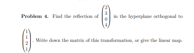 Problem 4. Find the reflection of
1
2
3
0
4
in the hyperplane orthogonal to
Write down the matrix of this transformation, or give the linear map.