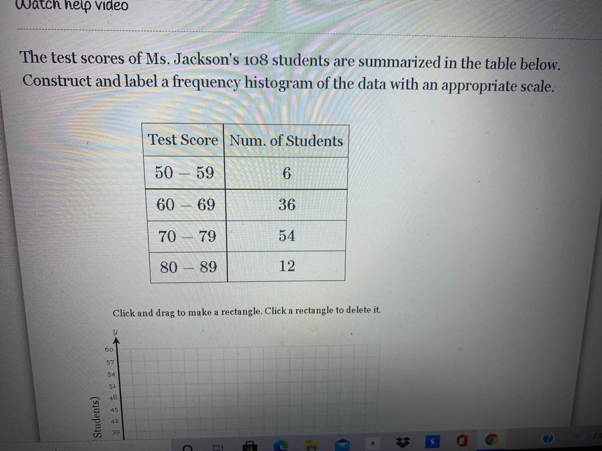 Watch help video
The test scores of Ms. Jackson's 108 students are summarized in the table below.
Construct and label a frequency histogram of the data with an appropriate scale.
Test Score Num. of Students
50
59
60 69
36
70 79
54
80 89
12
Click and drag to make a rectangle. Click a rectangle to delete it.
60
57
54
51
48
45
42
39
# 国
Students)
